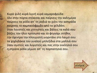 Κυρά ψιλή κυρά λιγνή κυρά καμαροφρύδα
όλο στην πόρτα στέκεσαι και παίρνεις την καλημέρα
παίρνεις τα ρόδα απ’ τη ροδιά το χιόνι την ασπράδα
παίρνεις το καμπανόφρυδο από το χελιδόνι
όταν λουστείς και χτενιστείς και βάλεις τα καλά σου
βάζεις τον ήλιο πρόσωπο και το φεγγάρι στήθος
την όχεντρα την πλουμιστή γιορντάνι στο λαιμό σου
τα χοχλιδάκια του γυαλού μπλεξίδια στα μαλλιά σου
όταν συστείς και λυγιστείς και πας στην εκκλησιά σου
η στράτα ρόδα γέμισε απ’ τη πορπατησιά σου.
συνέχεια
 