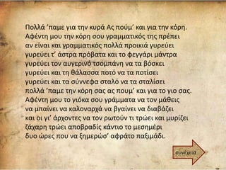 Πολλά ’παμε για την κυρά Ας πούμ’ και για την κόρη.
Αφέντη μου την κόρη σου γραμματικός της πρέπει
αν είναι και γραμματικός πολλά προικιά γυρεύει
γυρεύει τ’ άστρα πρόβατα και το φεγγάρι μάντρα
γυρεύει τον αυγερινό τσομπάνη να τα βόσκει
γυρεύει και τη θάλασσα ποτό να τα ποτίσει
γυρεύει και τα σύννεφα σταλό να τα σταλίσει
πολλά ’παμε την κόρη σας ας πουμ’ και για το γιο σας.
Αφέντη μου το γιόκα σου γράμματα να τον μάθεις
να μπαίνει να καλοναρχά να βγαίνει να διαβάζει
και οι γι’ άρχοντες να τον ρωτούν τι τρώει και μυρίζει
ζάχαρη τρώει αποβραδίς κάντιο το μεσημέρι
δυο ώρες που να ξημερώσ’ αφράτο παξιμάδι.
συνέχεια
 