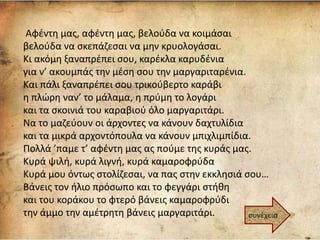 Αφέντη μας, αφέντη μας, βελούδα να κοιμάσαι
βελούδα να σκεπάζεσαι να μην κρυολογάσαι.
Κι ακόμη ξαναπρέπει σου, καρέκλα καρυδένια
για ν’ ακουμπάς την μέση σου την μαργαριταρένια.
Και πάλι ξαναπρέπει σου τρικούβερτο καράβι
η πλώρη ναν’ το μάλαμα, η πρύμη το λογάρι
και τα σκοινιά του καραβιού όλο μαργαριτάρι.
Να το μαζεύουν οι άρχοντες να κάνουν δαχτυλίδια
και τα μικρά αρχοντόπουλα να κάνουν μπιχλιμπίδια.
Πολλά ’παμε τ’ αφέντη μας ας πούμε της κυράς μας.
Κυρά ψιλή, κυρά λιγνή, κυρά καμαροφρύδα
Κυρά μου όντως στολίζεσαι, να πας στην εκκλησιά σου…
Βάνεις τον ήλιο πρόσωπο και το φεγγάρι στήθη
και του κοράκου το φτερό βάνεις καμαροφρύδι
την άμμο την αμέτρητη βάνεις μαργαριτάρι. συνέχεια
 