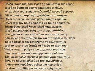 Πολλά ’παμε τσαι τση κεράς ας πούμε τσαι τση κόρης
τσερά τη θυατέρα σου γραμματικός τη θέλει.
Μ’ αν είναι τσαι γραμματικός πολλά προυσά γυρεύει.
Θέλει αμπέλια ατρύγητα χωράφια με τα στάχυα.
Θέλει τη τσερά θάλασσα μ’ όλα τση τα καράβια.
Θέλει τσαι τον τσυρ Βοριά για να του το αρμενίζει.
Τσερά ψιλή τσερά λιγνή τσερά καμαρωμένη
τσερά μαρμαροτράχηλη τσαι μαρμαροκολώνα,
που ’χεις το γιο τον καλογιό το γιο τον κανακάρη
που λούζεις τον στολίζεις τον και στο σχολειό του πάει.
Τσ’ ο δάσκαλος τον έστειλε για να καλαναρχίζει
τσαι το τσερί ντου έσταζε τα ήκαψε το χαρτί του.
Ήκαψε τσαι τα ρούχα ντου τα χρυσοκεντημένα
όπου του τα τσεντούσανε χεράκια κοραλένια.
Τσαι άλλα πολλά πρέπανε μα πάω γιατί σπουτάζω
θέλω να πάω και αλλού να τσοι ανεγαλιάσω.
Απάνω στο παράθυρο στέκει μια περιστέρα
αν είναι με το θέλημα να πούμε καλησπέρα.
 