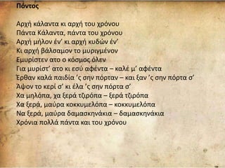 Πόντος
Αρχή κάλαντα κι αρχή του χρόνου
Πάντα Κάλαντα, πάντα του χρόνου
Αρχή μήλον έν’ κι αρχή κυδών έν’
Κι αρχή βάλσαμον το μυριγμένον
Εμυρίστεν ατο ο κόσμος όλεν
Για μυρίστ’ ατο κι εσύ αφέντα – καλέ μ’ αφέντα
Έρθαν καλά παιδία ’ς σην πόρταν – και ξαν ’ς σην πόρτα σ’
Άψον το κερί σ’ κι έλα ’ς σην πόρτα σ’
Χα μηλόπα, χα ξερά τζιρόπα – ξερά τζιρόπα
Χα ξερά, μαύρα κοκκυμελόπα – κοκκυμελόπα
Να ξερά, μαύρα δαμασκηνάκια – δαμασκηνάκια
Χρόνια πολλά πάντα και του χρόνου
 