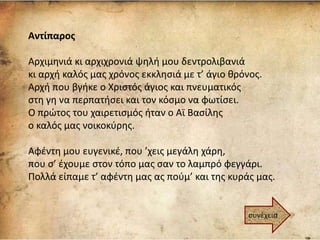 Αντίπαρος
Αρχιμηνιά κι αρχιχρονιά ψηλή μου δεντρολιβανιά
κι αρχή καλός μας χρόνος εκκλησιά με τ’ άγιο θρόνος.
Αρχή που βγήκε ο Χριστός άγιος και πνευματικός
στη γη να περπατήσει και τον κόσμο να φωτίσει.
Ο πρώτος του χαιρετισμός ήταν ο Αϊ Βασίλης
ο καλός μας νοικοκύρης.
Αφέντη μου ευγενικέ, που ’χεις μεγάλη χάρη,
που σ’ έχουμε στον τόπο μας σαν το λαμπρό φεγγάρι.
Πολλά είπαμε τ’ αφέντη μας ας πούμ’ και της κυράς μας.
συνέχεια
 