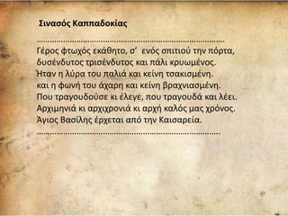 Σινασός Καππαδοκίας
………………………………………………………………………….
Γέρος φτωχός εκάθητο, σ’ ενός σπιτιού την πόρτα,
δυσένδυτος τρισένδυτος και πάλι κρυωμένος.
Ήταν η λύρα του παλιά και κείνη τσακισμένη.
και η φωνή του άχαρη και κείνη βραχνιασμένη.
Που τραγουδούσε κι έλεγε, που τραγουδά και λέει.
Αρχιμηνιά κι αρχιχρονιά κι αρχή καλός μας χρόνος.
Άγιος Βασίλης έρχεται από την Καισαρεία.
………………………………………………………………………..
 