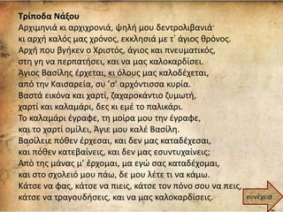 Τρίποδα Νάξου
Αρχιμηνιά κι αρχιχρονιά, ψηλή μου δεντρολιβανιά·
κι αρχή καλός μας χρόνος, εκκλησιά με τ᾿ άγιος θρόνος.
Αρχή που βγήκεν ο Χριστός, άγιος και πνευματικός,
στη γη να περπατήσει, και να μας καλοκαρδίσει.
Άγιος Βασίλης έρχεται, κι όλους μας καλοδέχεται,
από την Καισαρεία, συ ’σ’ αρχόντισσα κυρία.
Βαστά εικόνα και χαρτί, ζαχαροκάντιο ζυμωτή,
χαρτί και καλαμάρι, δες κι εμέ το παλικάρι.
Το καλαμάρι έγραφε, τη μοίρα μου την έγραφε,
και το χαρτί ομίλει, Άγιε μου καλέ Βασίλη.
Βασίλειε πόθεν έρχεσαι, και δεν μας καταδέχεσαι,
και πόθεν κατεβαίνεις, και δεν μας εσυντυχαίνεις;
Απὸ της μάνας μ’ έρχομαι, μα εγώ σας καταδέχομαι,
και στο σχολειό μου πάω, δε μου λέτε τι να κάμω.
Κάτσε να φας, κάτσε να πιεις, κάτσε τον πόνο σου να πεις,
κάτσε να τραγουδήσεις, και να μας καλοκαρδίσεις. συνέχεια
 