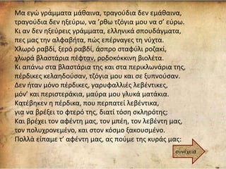 Μα εγώ γράμματα μάθαινα, τραγούδια δεν εμάθαινα,
τραγούδια δεν ηξεύρω, να ’ρθω τζόγια μου να σ’ εύρω.
Κι αν δεν ηξεύρεις γράμματα, ελληνικά σπουδάγματα,
πες μας την αλφαβήτα, πώς επέρναγες τη νύχτα.
Χλωρό ραβδί, ξερό ραβδί, άσπρο σταφύλι ροζακί,
χλωρά βλαστάρια πέφταν, ροδοκόκκινη βιολέτα.
Κι απάνω στα βλαστάρια της και στα περικλωνάρια της,
πέρδικες κελαηδούσαν, τζόγια μου και σε ξυπνούσαν.
Δεν ήταν μόνο πέρδικες, γαρυφαλλιές λεβέντικες,
μόν’ και περιστεράκια, μαύρα μου γλυκά ματάκια.
Κατέβηκεν η πέρδικα, που περπατεί λεβέντικα,
για να βρέξει το φτερό της, διατί τόση σκληρότης;
Και βρέχει τον αφέντη μας, τον μπέη, τον λεβέντη μας,
τον πολυχρονεμένο, και στον κόσμο ξακουσμένο.
Πολλὰ είπαμε τ’ αφέντη μας, ας πούμε της κυράς μας:
συνέχεια
 