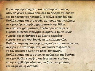 Κυρά μαρμαροτράχηλη, και βλασταρολαιμούσα,
όταν σε γέννα η μάνα σου, όλα τα δέντρα ανθούσαν·
και τα πουλιά του ποταμού, κι εκείνα κελαηδούσαν.
Πολλά είπαμε και της κυράς, ας πούμε και της κόρης:
Αν έχεις κόρη έμορφη, γραμματικός την θέλει.
Αν είναι και γραμματικός, πολλά προικιά γυρεύει.
Γυρεύει αμπέλια ατρύγητα, κι αμπέλια τρυγημένα·
γυρεύει και τη θάλασσα με όλα τα καράβια·
γυρεύει και τον κυρ-Βοριά, να τα καλαρμενίζει.
Πολλά είπαμε της κόρης μας, ας πούμε και του γιου μας:
Αν έχεις γιο στα γράμματα, και πιάσει το ψαλτήρι,
να τον αξιώσει ο Θεός, να βάλει πετραχήλι.
Πολλά είπαμε και του υιού, ας πούμε και της δούλας:
Αν έχεις δούλα έμορφη, και βγει να μας κεράσει,
να της ευχηθούμε όλοι μας, να ζήσει, να γεράσει,
και ψωμί να μη χορτάσει!
 