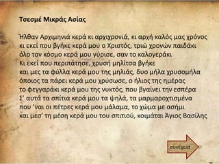 Τσεσμέ Μικράς Ασίας
Ήλθαν Αρχιμηνιά κερά κι αρχιχρονιά, κι αρχή καλός μας χρόνος
κι εκεί που βγήκε κερά μου ο Χριστός, τριώ χρονών παιδάκι
όλο τον κόσμο κερά μου γύρισε, σαν το καλογεράκι
Κι εκεί που περιπάτησε, χρυσή μηλίτσα βγήκε
και μες τα φύλλα κερά μου της μηλιάς, δυο μήλα χρυσομήλα
όποιος τα πάρει κερά μου χρύσωσε, ο ήλιος της ημέρας
το φεγγαράκι κερά μου της νυκτός, που βγαίνει την εσπέρα
Σ’ αυτά τα σπίτια κερά μου τα ψηλά, τα μαρμαροχτισμένα
που ’ναι οι πέτρες κερά μου μάλαμα, το χώμα με ασήμι
και μεσ’ τη μέση κερά μου του σπιτιού, κοιμάται Άγιος Βασίλης
συνέχεια
 