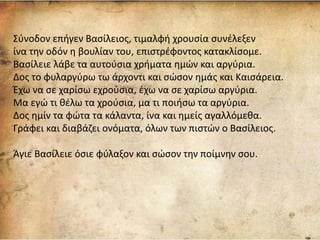 Σύνοδον επήγεν Βασίλειος, τιμαλφή χρουσία συνέλεξεν
ίνα την οδόν η βουλίαν του, επιστρέφοντος κατακλίσομε.
Βασίλειε λάβε τα αυτούσια χρήματα ημών και αργύρια.
Δος το φυλαργύρω τω άρχοντι και σώσον ημάς και Καισάρεια.
Έχω να σε χαρίσω εχρούσια, έχω να σε χαρίσω αργύρια.
Μα εγώ τι θέλω τα χρούσια, μα τι ποιήσω τα αργύρια.
Δος ημίν τα φώτα τα κάλαντα, ίνα και ημείς αγαλλόμεθα.
Γράφει και διαβάζει ονόματα, όλων των πιστών ο Βασίλειος.
Άγιε Βασίλειε όσιε φύλαξον και σώσον την ποίμνην σου.
 