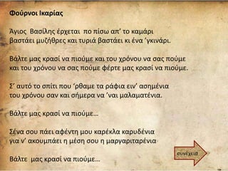 Φούρνοι Ικαρίας
Άγιος Βασίλης έρχεται πο πίσω απ’ το καμάρι
βαστάει μυζήθρες και τυριά βαστάει κι ένα ’γκινάρι.
Βάλτε μας κρασί να πιούμε και του χρόνου να σας πούμε
και του χρόνου να σας πούμε φέρτε μας κρασί να πιούμε.
Σ’ αυτό το σπίτι που ‘ρθαμε τα ράφια ειν’ ασημένια
του χρόνου σαν και σήμερα να ’ναι μαλαματένια.
Βάλτε μας κρασί να πιούμε…
Σένα σου πάει αφέντη μου καρέκλα καρυδένια
για ν’ ακουμπάει η μέση σου η μαργαριταρένια
Βάλτε μας κρασί να πιούμε…
συνέχεια
 
