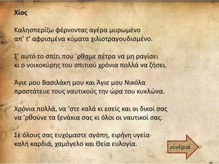 Χίος
Καλησπερίζω φέρνοντας αγέρα μυρωμένο
απ’ τ’ αφρισμένα κύματα χιλιοτραγουδισμένο.
Σ’ αυτό το σπίτι που ’ρθαμε πέτρα να μη ραγίσει
κι ο νοικοκύρης του σπιτιού χρόνια πολλά να ζήσει.
Άγιε μου Βασιλάκη μου και Άγιε μου Νικόλα
προστάτευε τους ναυτικούς την ώρα του κυκλώνα.
Χρόνια πολλά, να ’στε καλά κι εσείς και οι δικοί σας
να ’ρθούνε τα ξενάκια σας κι όλοι οι ναυτικοί σας.
Σε όλους σας ευχόμαστε αγάπη, ειρήνη υγεία
καλή καρδιά, χαμόγελο και Θεία ευλογία. συνέχεια
 