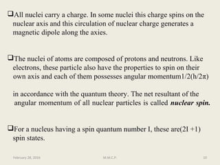 All nuclei carry a charge. In some nuclei this charge spins on the
nuclear axis and this circulation of nuclear charge generates a
magnetic dipole along the axies.
The nuclei of atoms are composed of protons and neutrons. Like
electrons, these particle also have the properties to spin on their
own axis and each of them possesses angular momentum1/2(h/2π)
in accordance with the quantum theory. The net resultant of the
angular momentum of all nuclear particles is called nuclear spin.
For a nucleus having a spin quantum number I, these are(2I +1)
spin states.
February 28, 2016 10M.M.C.P.
 