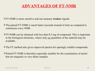 ADVANTAGES OF FT-NMR
FT-NMR is more sensitive and can measure weaker signals.
The pulsed FT-NMR is much faster (seconds instead of min) as compared to
continuous wave NMR.
FT-NMR can be obtained with less than 0.5 mg of compound. This is important
in the biological chemistry, where only μg quantities of the material may be
available.
The FT method also gives improved spectra for sparingly soluble compounds.
Pulsed FT-NMR is therefore especially suitable for the examination of nuclei
that are magnetic or very dilute samples.
101February 28, 2016 M.M.C.P.
 