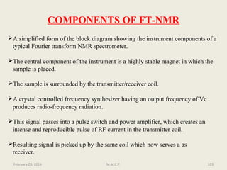COMPONENTS OF FT-NMR
A simplified form of the block diagram showing the instrument components of a
typical Fourier transform NMR spectrometer.
The central component of the instrument is a highly stable magnet in which the
sample is placed.
The sample is surrounded by the transmitter/receiver coil.
A crystal controlled frequency synthesizer having an output frequency of Vc
produces radio-frequency radiation.
This signal passes into a pulse switch and power amplifier, which creates an
intense and reproducible pulse of RF current in the transmitter coil.
Resulting signal is picked up by the same coil which now serves a as
receiver.
103February 28, 2016 M.M.C.P.
 