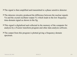 The detector circuitry produced the difference between the nuclear signals
Vn and the crystal oscillator output Vc which leads to the low frequency
time-domain signal as shown in the fig.
This signal is digitalized and collected in the memory of the computer for
analysis by a Fourier transform program and other data analysis software.
The output from this program is plotted giving a frequency domain
spectrum.
104February 28, 2016 M.M.C.P.
The signal is then amplified and transmitted to a phase sensitive detector.
 