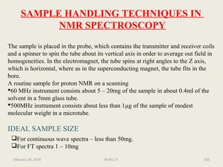 SAMPLE HANDLING TECHNIQUES IN
NMR SPECTROSCOPY
The sample is placed in the probe, which contains the transmitter and receiver coils
and a spinner to spin the tube about its vertical axis in order to average out field in
homogeneities. In the electromagnet, the tube spins at right angles to the Z axis,
which is horizontal, where as in the superconducting magnet, the tube fits in the
bore.
A routine sample for proton NMR on a scanning
60 MHz instrument consists about 5 – 20mg of the sample in about 0.4ml of the
solvent in a 5mm glass tube.
500MHz instrument consists about less than 1μg of the sample of modest
molecular weight in a microtube.
IDEAL SAMPLE SIZE
For continuous wave spectra – less than 50mg.
For FT spectra 1 – 10mg
105February 28, 2016 M.M.C.P.
 