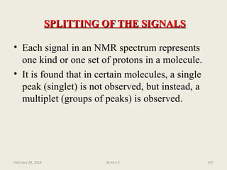 • Each signal in an NMR spectrum represents
one kind or one set of protons in a molecule.
• It is found that in certain molecules, a single
peak (singlet) is not observed, but instead, a
multiplet (groups of peaks) is observed.
SPLITTING OF THE SIGNALSSPLITTING OF THE SIGNALS
February 28, 2016 107M.M.C.P.
 