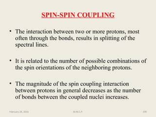 SPIN-SPIN COUPLING
• The interaction between two or more protons, most
often through the bonds, results in splitting of the
spectral lines.
• It is related to the number of possible combinations of
the spin orientations of the neighboring protons.
• The magnitude of the spin coupling interaction
between protons in general decreases as the number
of bonds between the coupled nuclei increases.
February 28, 2016 109M.M.C.P.
 