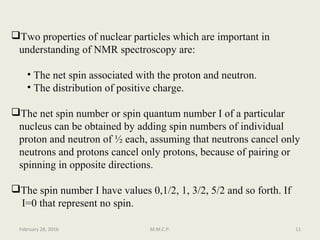 Two properties of nuclear particles which are important in
understanding of NMR spectroscopy are:
• The net spin associated with the proton and neutron.
• The distribution of positive charge.
The net spin number or spin quantum number I of a particular
nucleus can be obtained by adding spin numbers of individual
proton and neutron of ½ each, assuming that neutrons cancel only
neutrons and protons cancel only protons, because of pairing or
spinning in opposite directions.
The spin number I have values 0,1/2, 1, 3/2, 5/2 and so forth. If
I=0 that represent no spin.
February 28, 2016 11M.M.C.P.
 