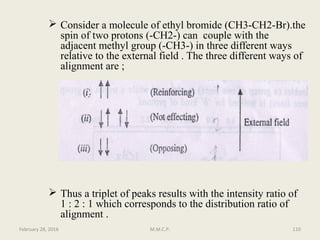 Consider a molecule of ethyl bromide (CH3-CH2-Br).the
spin of two protons (-CH2-) can couple with the
adjacent methyl group (-CH3-) in three different ways
relative to the external field . The three different ways of
alignment are ;
 Thus a triplet of peaks results with the intensity ratio of
1 : 2 : 1 which corresponds to the distribution ratio of
alignment .
February 28, 2016 110M.M.C.P.
 