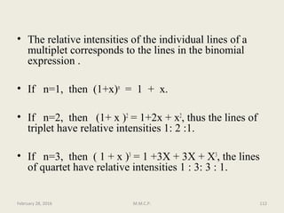 • The relative intensities of the individual lines of a
multiplet corresponds to the lines in the binomial
expression .
• If n=1, then (1+x)n
= 1 + x.
• If n=2, then (1+ x )2
= 1+2x + x2
, thus the lines of
triplet have relative intensities 1: 2 :1.
• If n=3, then ( 1 + x )3
= 1 +3X + 3X + X3
, the lines
of quartet have relative intensities 1 : 3: 3 : 1.
February 28, 2016 112M.M.C.P.
 