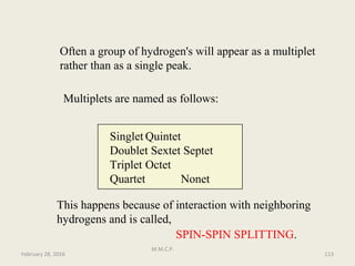 Often a group of hydrogen's will appear as a multiplet
rather than as a single peak.
Multiplets are named as follows:
Singlet Quintet
Doublet Sextet Septet
Triplet Octet
Quartet Nonet
This happens because of interaction with neighboring
hydrogens and is called,
SPIN-SPIN SPLITTING.
February 28, 2016 113
M.M.C.P.
 