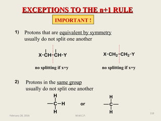 EXCEPTIONS TO THE n+1 RULEEXCEPTIONS TO THE n+1 RULE
IMPORTANT !
Protons that are equivalent by symmetry
usually do not split one another
CH CHX Y CH2 CH2X Y
no splitting if x=y no splitting if x=y
1)
2) Protons in the same group
usually do not split one another
C
H
H
H or C
H
H
February 28, 2016
118
M.M.C.P.
 