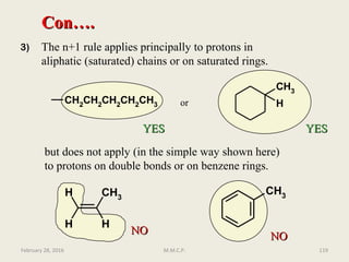3) The n+1 rule applies principally to protons in
aliphatic (saturated) chains or on saturated rings.
Con….Con….
CH2CH2CH2CH2CH3
CH3
Hor
but does not apply (in the simple way shown here)
to protons on double bonds or on benzene rings.
CH3
H
H
H
CH3
NONO
NONO
YESYES YESYES
February 28, 2016 119M.M.C.P.
 