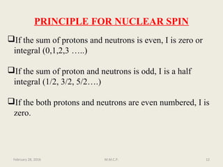 PRINCIPLE FOR NUCLEAR SPIN
If the sum of protons and neutrons is even, I is zero or
integral (0,1,2,3 …..)
If the sum of proton and neutrons is odd, I is a half
integral (1/2, 3/2, 5/2….)
If the both protons and neutrons are even numbered, I is
zero.
February 28, 2016 12M.M.C.P.
 