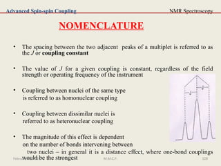 128
NMR Spectroscopy
NOMENCLATURE
• The spacing between the two adjacent peaks of a multiplet is referred to as
the J or coupling constant
• The value of J for a given coupling is constant, regardless of the field
strength or operating frequency of the instrument
• Coupling between nuclei of the same type
is referred to as homonuclear coupling
• Coupling between dissimilar nuclei is
referred to as heteronuclear coupling
• The magnitude of this effect is dependent
on the number of bonds intervening between
two nuclei – in general it is a distance effect, where one-bond couplings
would be the strongest
Advanced Spin-spin Coupling
February 28, 2016 128M.M.C.P.
 