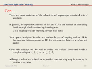 NMR Spectroscopy
Con….
There are many variations of the subscripts and superscripts associated with J
constants
In general, the superscript numeral to the left of J is the number of intervening
bonds through which the coupling is taking place
3
J is a coupling constant operating through three bonds
Subscripts to the right of J can be used to show the type of coupling, such as HH for
homonuclear between protons or HC for heteronuclear between a carbon and
proton
Often, this subscript will be used to define the various J-constants within a
complex multiplet: J1, J2, J3, etc. or JAB, JBC, JAC]
Although J values are referred to as positive numbers, they may in actuality be
positive or negative
Advanced Spin-spin Coupling
February 28, 2016 129M.M.C.P.
 
