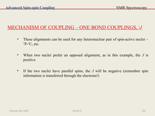 NMR Spectroscopy
MECHANISM OF COUPLING – ONE BOND COUPLINGS, 1
J
• These alignments can be used for any heteronuclear pair of spin-active nuclei –
13
P-13
C, etc.
• When two nuclei prefer an opposed alignment, as in this example, the J is
positive
• If the two nuclei have parallel spins, the J will be negative (remember spin
information is transferred through the electrons!)
Advanced Spin-spin Coupling
February 28, 2016 132M.M.C.P.
 