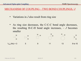 NMR Spectroscopy
MECHANISM OF COUPLING – TWO BOND COUPLINGS, 2
J
• Variations in J also result from ring size
• As ring size decreases, the C-C-C bond angle decreases,
the resulting H-C-H bond angle increases, – J becomes
smaller
Advanced Spin-spin Coupling
H
H
H
H
H
H H
H
H
H
C
H
H
2
JHH (Hz) = 3 5 9 11 13 9 to 15
February 28, 2016 136M.M.C.P.
 