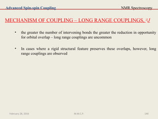 NMR Spectroscopy
MECHANISM OF COUPLING – LONG RANGE COUPLINGS, ≥4
J
• the greater the number of intervening bonds the greater the reduction in opportunity
for orbital overlap – long range couplings are uncommon
• In cases where a rigid structural feature preserves these overlaps, however, long
range couplings are observed
Advanced Spin-spin Coupling
February 28, 2016 140M.M.C.P.
 
