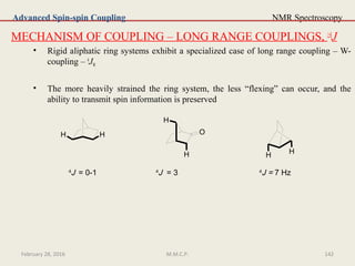 NMR Spectroscopy
MECHANISM OF COUPLING – LONG RANGE COUPLINGS, ≥4
J
• Rigid aliphatic ring systems exhibit a specialized case of long range coupling – W-
coupling – 4
JW
• The more heavily strained the ring system, the less “flexing” can occur, and the
ability to transmit spin information is preserved
Advanced Spin-spin Coupling
H H O
H
H HH
4
J = 0-1 4
J = 3 4
J = 7 Hz
February 28, 2016 142M.M.C.P.
 