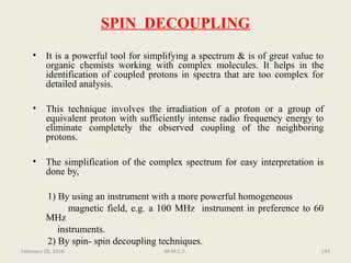SPIN DECOUPLING
• It is a powerful tool for simplifying a spectrum & is of great value to
organic chemists working with complex molecules. It helps in the
identification of coupled protons in spectra that are too complex for
detailed analysis.
• This technique involves the irradiation of a proton or a group of
equivalent proton with sufficiently intense radio frequency energy to
eliminate completely the observed coupling of the neighboring
protons.
• The simplification of the complex spectrum for easy interpretation is
done by,
1) By using an instrument with a more powerful homogeneous
magnetic field, e.g. a 100 MHz instrument in preference to 60
MHz
instruments.
2) By spin- spin decoupling techniques.
February 28, 2016 143M.M.C.P.
 