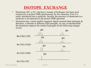 ISOTOPE EXCHANGE
• Deuterium (2H or D ), the heavy isotope of hydrogen, has been used
extensively in proton NMR spectroscopy for two reasones. First it is
easily introduced into a molecule. Second, the presence of deuterium in a
molecule is not detected in the proton NMR spectrum.
• Deuterium has a much smaller magnetic dipole moment than hydrogen &
therefore, it absorbs at different field strengths. In case of ethylbromide
the deuterium replaces the methyl hydrogens & the following changes
occurs.
Br-CH2-CH3
Br-CH2-CH2D
Br-CH2-CHD2
Br-CH2-CD3
2H 3H
2H
2H
2H
1H
2H
February 28, 2016 144M.M.C.P.
 