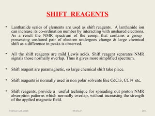 SHIFT REAGENTS
• Lanthanide series of elements are used as shift reagents. A lanthanide ion
can increase its co-ordination number by interacting with unshared electrons.
As a result the NMR spectrum of the comp. that contains a group
possessing unshared pair of electron undergoes change & large chemical
shift as a difference in peaks is observed.
• All the shift reagents are mild Lewis acids. Shift reagent separates NMR
signals those normally overlap. Thus it gives more simplified spectrum.
• Shift reagent are paramagnetic, so large chemical shift take place.
• Shift reagents is normally used in non polar solvents like CdCl3, CCl4 etc.
• Shift reagents, provide a useful technique for spreading out proton NMR
absorption patterns which normally overlap, without increasing the strength
of the applied magnetic field.
February 28, 2016 145M.M.C.P.
 