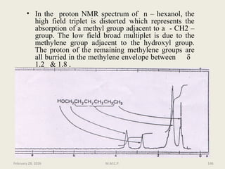 • In the proton NMR spectrum of n – hexanol, the
high field triplet is distorted which represents the
absorption of a methyl group adjacent to a - CH2 –
group. The low field broad multiplet is due to the
methylene group adjacent to the hydroxyl group.
The proton of the remaining methylene groups are
all burried in the methylene envelope between δ
1.2 & 1.8 .
February 28, 2016 146M.M.C.P.
 