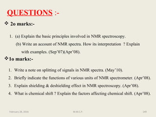 February 28, 2016 M.M.C.P. 149
QUESTIONS :-
 2o marks:-
1. (a) Explain the basic principles involved in NMR spectroscopy.
(b) Write an account of NMR spectra. How its interpretation ? Explain
with examples. (Sep’07)(Apr’08).
1o marks:-
1. Write a note on splitting of signals in NMR spectra. (May’10).
2. Briefly indicate the functions of various units of NMR spectrometer. (Apr’08).
3. Explain shielding & deshielding effect in NMR spectroscopy. (Apr’08).
4. What is chemical shift ? Explain the factors affecting chemical shift. (Apr’08).
 