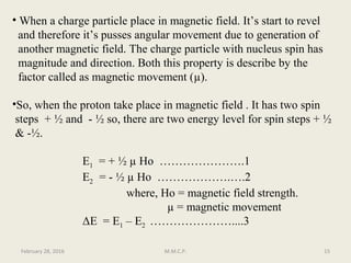 • When a charge particle place in magnetic field. It’s start to revel
and therefore it’s pusses angular movement due to generation of
another magnetic field. The charge particle with nucleus spin has
magnitude and direction. Both this property is describe by the
factor called as magnetic movement (µ).
•So, when the proton take place in magnetic field . It has two spin
steps + ½ and - ½ so, there are two energy level for spin steps + ½
& -½.
E1 = + ½ µ Ho ………………….1
E2 = - ½ µ Ho ……………….….2
where, Ho = magnetic field strength.
µ = magnetic movement
ΔE = E1 – E2 …………………....3
February 28, 2016 15M.M.C.P.
 