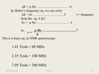 ΔE = µ Ho …………………………4
by Boher’s frequency eq. we can write
ΔE = hv ……………………….5 v= frequency
from the eq. 4 &5
hv = µ Ho ………………………… 6
so, µ Ho ………………………….7
h
This is a basic eq. in NMR spectroscopy.
February 28, 2016 16M.M.C.P.
v =
1.41 Tesla = 60 MHz
2.35 Tesla = 100 MHz
7.05 Tesla = 300 MHz
 