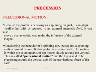 PRECESSION
PRECESSIONAL MOTION
•Because the proton is behaving as a spinning magnet, it can align
itself either with or opposed to an external magnetic field. It can
also
move a characteristic way under the influence of the external
magnet.
•Considering the behavior of a spinning top, the top has a spinning
motion around its axis. It also performs a slower waltz like motion
in which the spinning axis of top moves slowly around the vertical.
Thus is called “precessional motion” and the top is said to be
precessing around the vertical axis of the gravitational force of the
earth.
February 28, 2016 19M.M.C.P.
 