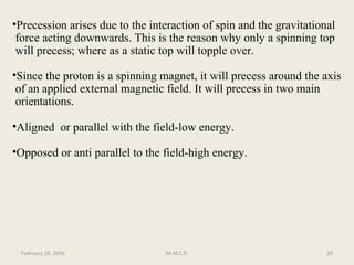 •Precession arises due to the interaction of spin and the gravitational
force acting downwards. This is the reason why only a spinning top
will precess; where as a static top will topple over.
•Since the proton is a spinning magnet, it will precess around the axis
of an applied external magnetic field. It will precess in two main
orientations.
•Aligned or parallel with the field-low energy.
•Opposed or anti parallel to the field-high energy.
February 28, 2016 20M.M.C.P.
 