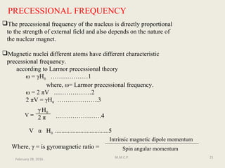 PRECESSIONAL FREQUENCY
The precessional frequency of the nucleus is directly proportional
to the strength of external field and also depends on the nature of
the nuclear magnet.
Magnetic nuclei different atoms have different characteristic
precessional frequency.
according to Larmor precessional theory
ω = γH0 ………………1
where, ω= Larmor precessional frequency.
ω = 2 πV ………………2
2 πV = γH0 ………………..3
………………….4
V α H0 ..................................5
Where, γ = is gyromagnetic ratio =
V =
H0
February 28, 2016
21M.M.C.P.
Intrinsic magnetic dipole momentum
Spin angular momentum
2 π
γ
 