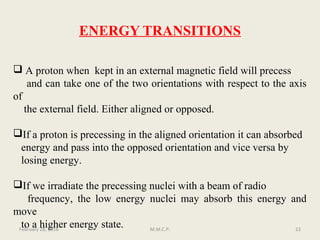 ENERGY TRANSITIONS
 A proton when kept in an external magnetic field will precess
and can take one of the two orientations with respect to the axis
of
the external field. Either aligned or opposed.
If a proton is precessing in the aligned orientation it can absorbed
energy and pass into the opposed orientation and vice versa by
losing energy.
If we irradiate the precessing nuclei with a beam of radio
frequency, the low energy nuclei may absorb this energy and
move
to a higher energy state.February 28, 2016 22M.M.C.P.
 