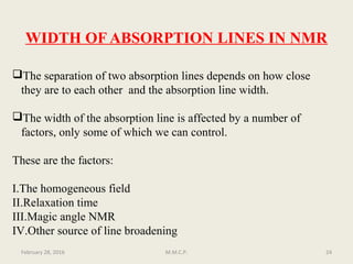 WIDTH OF ABSORPTION LINES IN NMR
The separation of two absorption lines depends on how close
they are to each other and the absorption line width.
The width of the absorption line is affected by a number of
factors, only some of which we can control.
These are the factors:
I.The homogeneous field
II.Relaxation time
III.Magic angle NMR
IV.Other source of line broadening
February 28, 2016 24M.M.C.P.
 