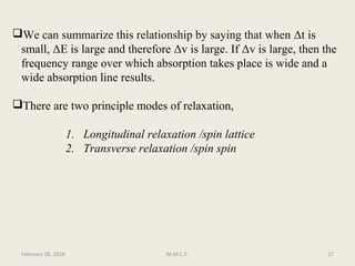 We can summarize this relationship by saying that when Δt is
small, ΔE is large and therefore Δv is large. If Δv is large, then the
frequency range over which absorption takes place is wide and a
wide absorption line results.
There are two principle modes of relaxation,
1. Longitudinal relaxation /spin lattice
2. Transverse relaxation /spin spin
February 28, 2016 27M.M.C.P.
 