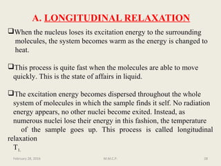 A. LONGITUDINAL RELAXATION
When the nucleus loses its excitation energy to the surrounding
molecules, the system becomes warm as the energy is changed to
heat.
This process is quite fast when the molecules are able to move
quickly. This is the state of affairs in liquid.
The excitation energy becomes dispersed throughout the whole
system of molecules in which the sample finds it self. No radiation
energy appears, no other nuclei become exited. Instead, as
numerous nuclei lose their energy in this fashion, the temperature
of the sample goes up. This process is called longitudinal
relaxation
T1.
February 28, 2016 28M.M.C.P.
 