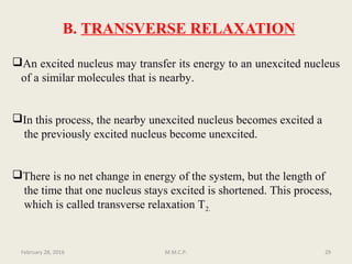B. TRANSVERSE RELAXATION
An excited nucleus may transfer its energy to an unexcited nucleus
of a similar molecules that is nearby.
In this process, the nearby unexcited nucleus becomes excited a
the previously excited nucleus become unexcited.
There is no net change in energy of the system, but the length of
the time that one nucleus stays excited is shortened. This process,
which is called transverse relaxation T2.
February 28, 2016 29M.M.C.P.
 