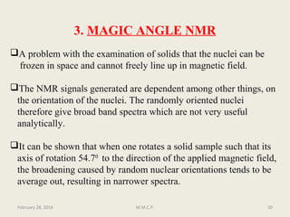 3. MAGIC ANGLE NMR
A problem with the examination of solids that the nuclei can be
frozen in space and cannot freely line up in magnetic field.
The NMR signals generated are dependent among other things, on
the orientation of the nuclei. The randomly oriented nuclei
therefore give broad band spectra which are not very useful
analytically.
It can be shown that when one rotates a solid sample such that its
axis of rotation 54.70
to the direction of the applied magnetic field,
the broadening caused by random nuclear orientations tends to be
average out, resulting in narrower spectra.
February 28, 2016 30M.M.C.P.
 